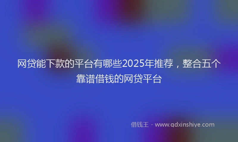 网贷能下款的平台有哪些2025年推荐，整合五个靠谱借钱的网贷平台