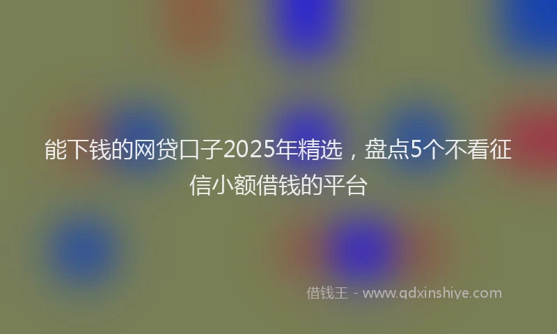能下钱的网贷口子2025年精选，盘点5个不看征信小额借钱的平台