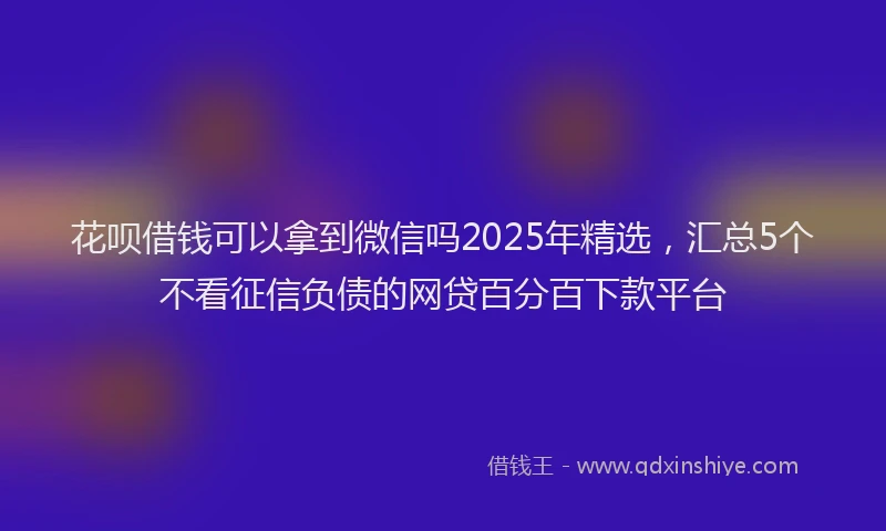 花呗借钱可以拿到微信吗2025年精选，汇总5个不看征信负债的网贷百分百下款平台
