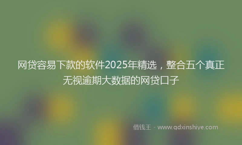 网贷容易下款的软件2025年精选，整合五个真正无视逾期大数据的网贷口子