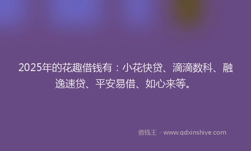 2025年的花趣借钱有：小花快贷、滴滴数科、融逸速贷、平安易借、如心来等。