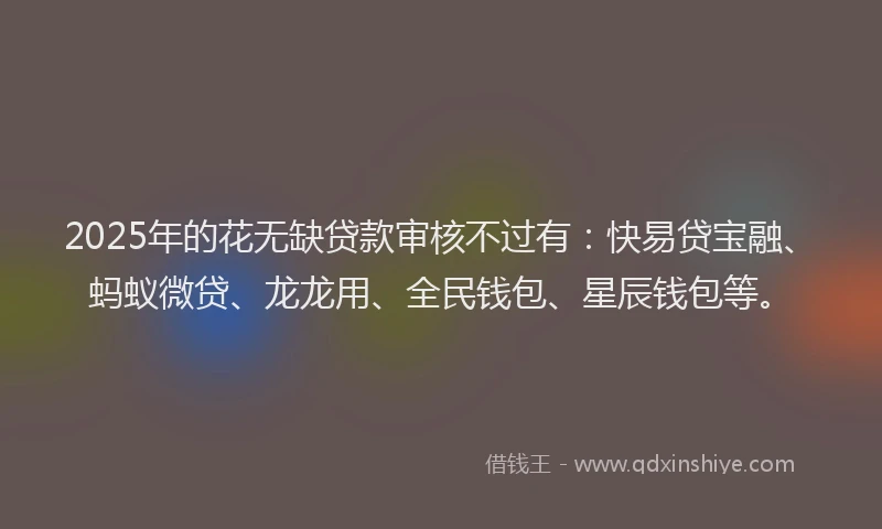 2025年的花无缺贷款审核不过有：快易贷宝融、蚂蚁微贷、龙龙用、全民钱包、星辰钱包等。