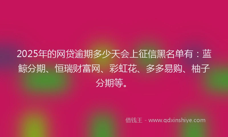 2025年的网贷逾期多少天会上征信黑名单有：蓝鲸分期、恒瑞财富网、彩虹花、多多易购、柚子分期等。