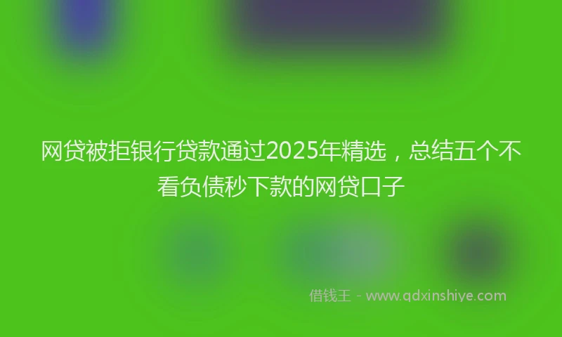 网贷被拒银行贷款通过2025年精选，总结五个不看负债秒下款的网贷口子
