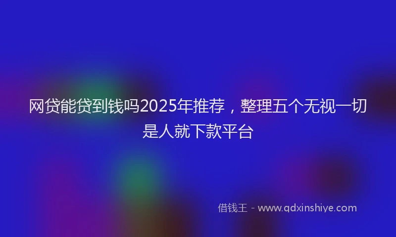 网贷能贷到钱吗2025年推荐，整理五个无视一切是人就下款平台