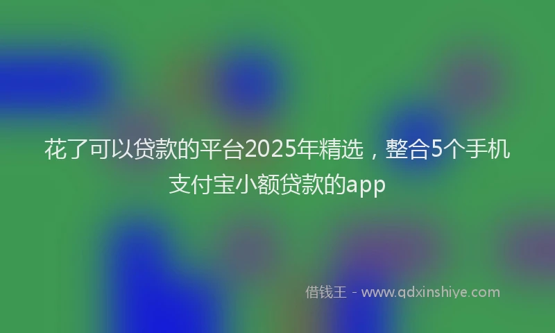 花了可以贷款的平台2025年精选，整合5个手机支付宝小额贷款的app