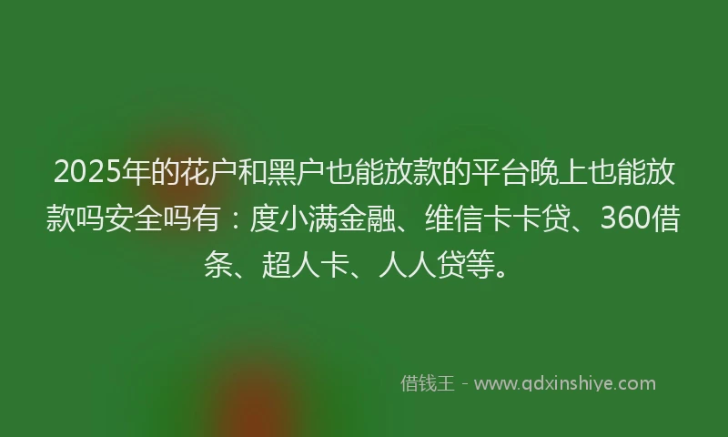 2025年的花户和黑户也能放款的平台晚上也能放款吗安全吗有：度小满金融、维信卡卡贷、360借条、超人卡、人人贷等。