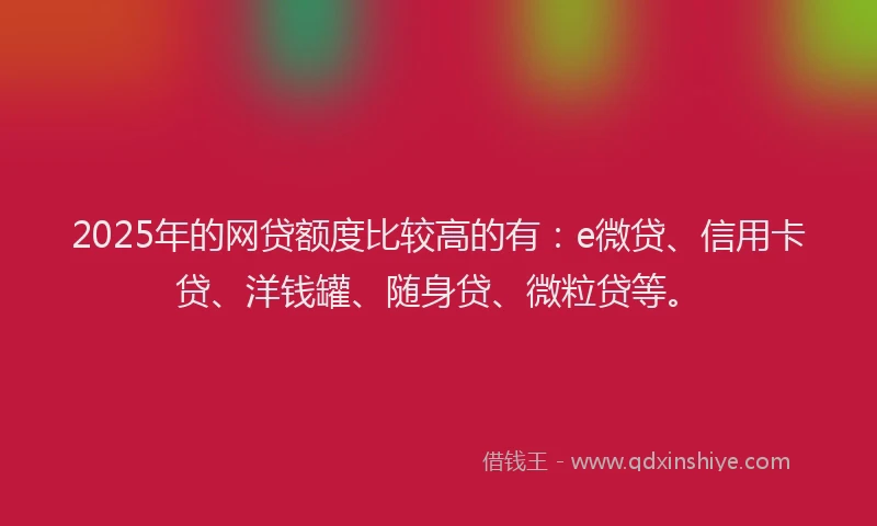 2025年的网贷额度比较高的有：e微贷、信用卡贷、洋钱罐、随身贷、微粒贷等。