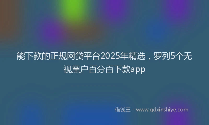 能下款的正规网贷平台2025年精选，罗列5个无视黑户百分百下款app