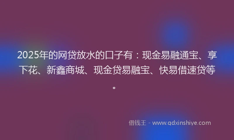 2025年的网贷放水的口子有：现金易融通宝、享下花、新鑫商城、现金贷易融宝、快易借速贷等。