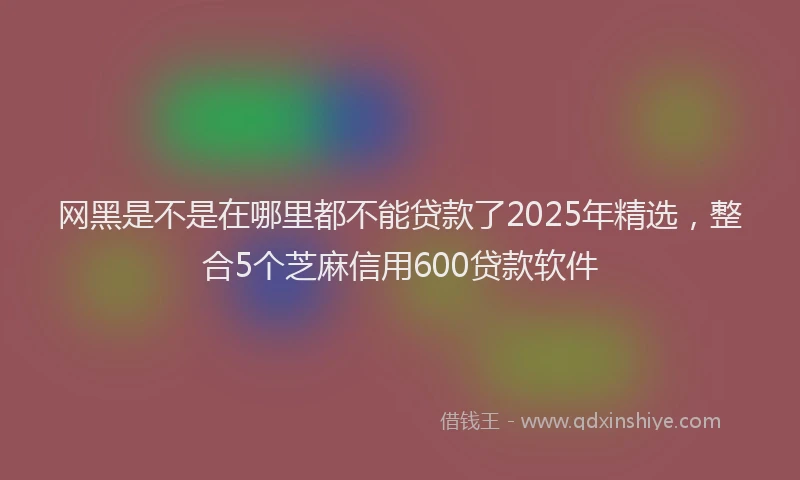 网黑是不是在哪里都不能贷款了2025年精选，整合5个芝麻信用600贷款软件