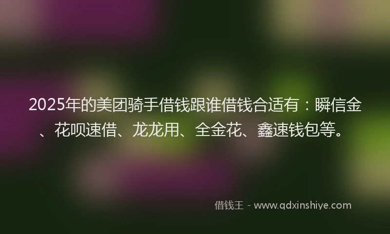 2025年的美团骑手借钱跟谁借钱合适有：瞬信金、花呗速借、龙龙用、全金花、鑫速钱包等。