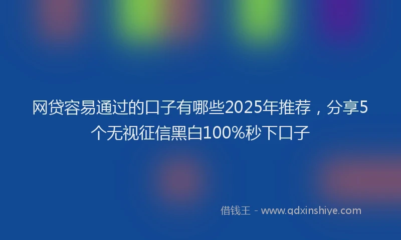 网贷容易通过的口子有哪些2025年推荐，分享5个无视征信黑白100%秒下口子