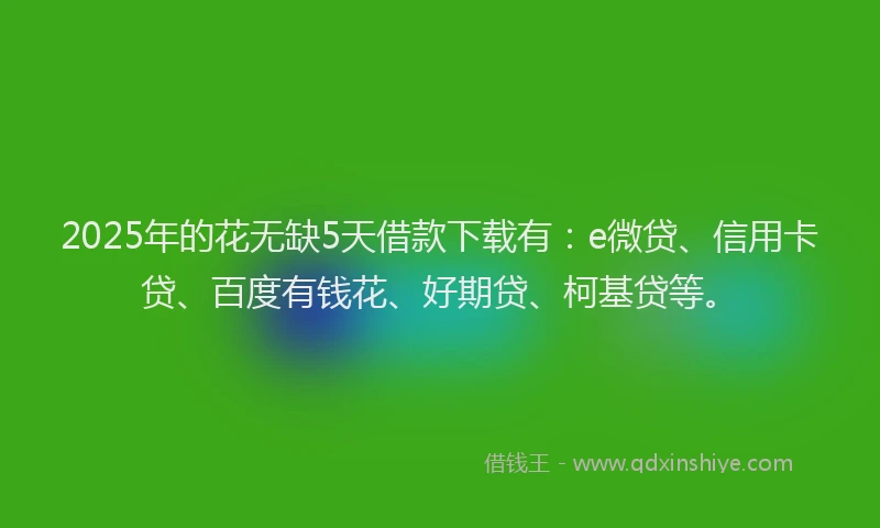 2025年的花无缺5天借款下载有：e微贷、信用卡贷、百度有钱花、好期贷、柯基贷等。