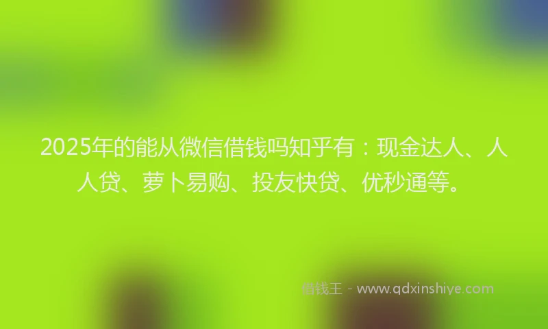 2025年的能从微信借钱吗知乎有：现金达人、人人贷、萝卜易购、投友快贷、优秒通等。