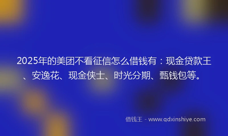 2025年的美团不看征信怎么借钱有：现金贷款王、安逸花、现金侠士、时光分期、甄钱包等。