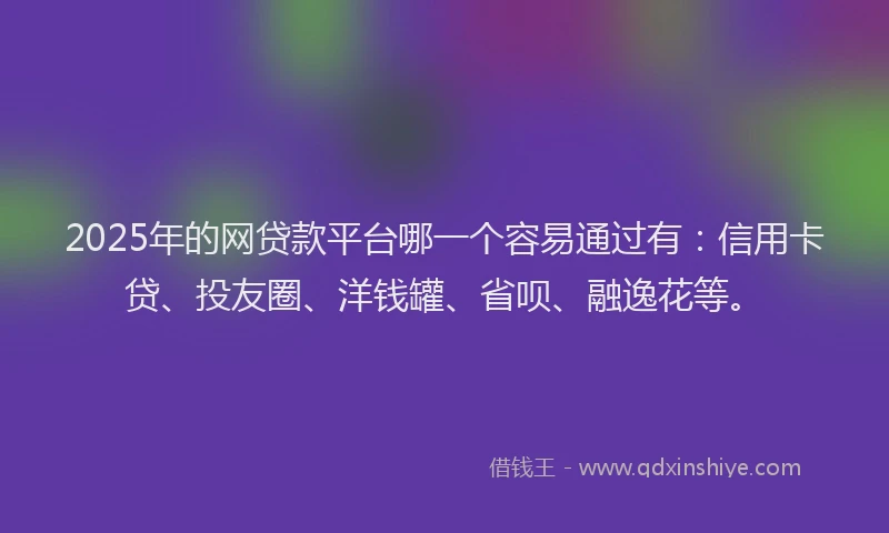 2025年的网贷款平台哪一个容易通过有：信用卡贷、投友圈、洋钱罐、省呗、融逸花等。