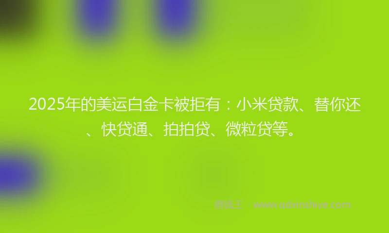 2025年的美运白金卡被拒有：小米贷款、替你还、快贷通、拍拍贷、微粒贷等。