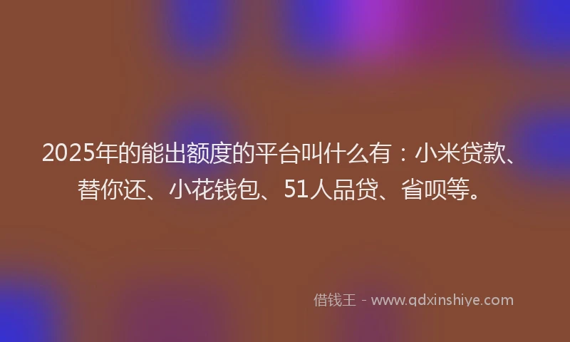 2025年的能出额度的平台叫什么有：小米贷款、替你还、小花钱包、51人品贷、省呗等。