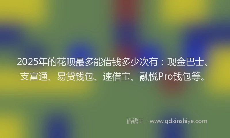 2025年的花呗最多能借钱多少次有：现金巴士、支富通、易贷钱包、速借宝、融悦Pro钱包等。