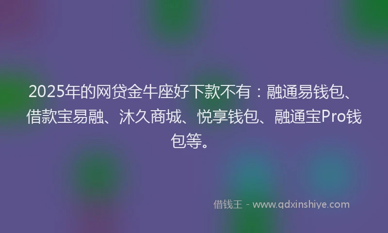 2025年的网贷金牛座好下款不有：融通易钱包、借款宝易融、沐久商城、悦享钱包、融通宝Pro钱包等。