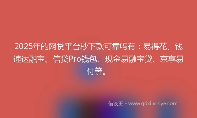 2025年的网贷平台秒下款可靠吗有：易得花、钱速达融宝、信贷Pro钱包、现金易融宝贷、京享易付等。