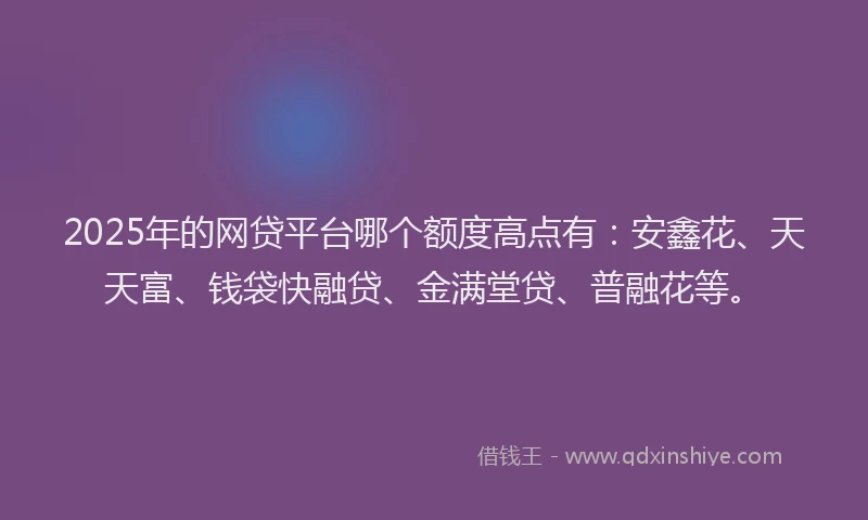 2025年的网贷平台哪个额度高点有：安鑫花、天天富、钱袋快融贷、金满堂贷、普融花等。