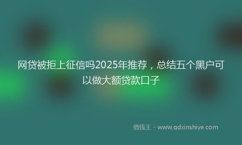 网贷被拒上征信吗2025年推荐，总结五个黑户可以做大额贷款口子