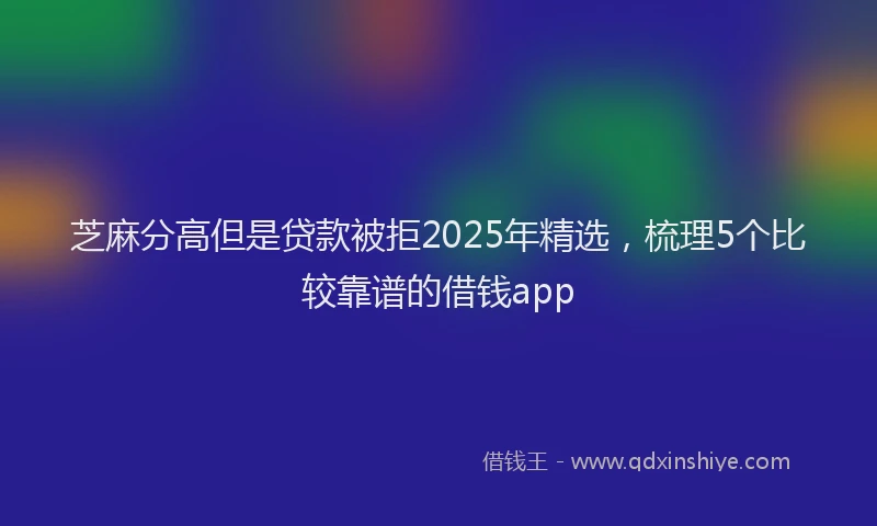 芝麻分高但是贷款被拒2025年精选，梳理5个比较靠谱的借钱app
