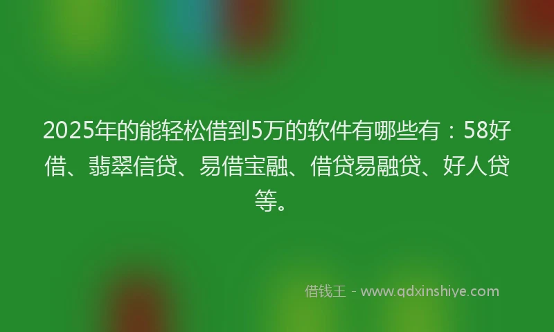 2025年的能轻松借到5万的软件有哪些有：58好借、翡翠信贷、易借宝融、借贷易融贷、好人贷等。