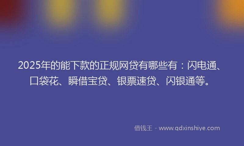 2025年的能下款的正规网贷有哪些有：闪电通、口袋花、瞬借宝贷、银票速贷、闪银通等。