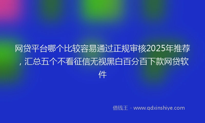 网贷平台哪个比较容易通过正规审核2025年推荐，汇总五个不看征信无视黑白百分百下款网贷软件