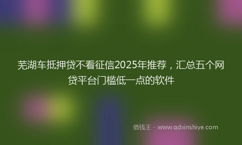 芜湖车抵押贷不看征信2025年推荐，汇总五个网贷平台门槛低一点的软件