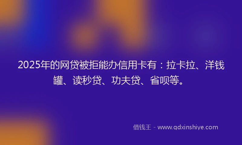 2025年的网贷被拒能办信用卡有：拉卡拉、洋钱罐、读秒贷、功夫贷、省呗等。