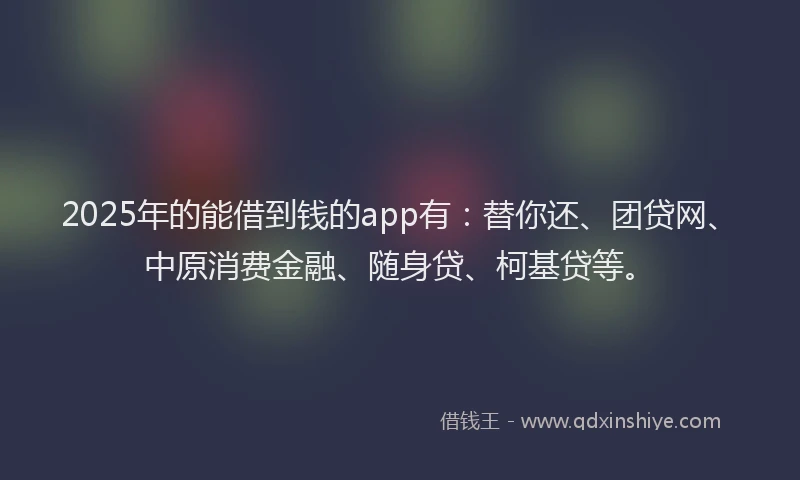 2025年的能借到钱的app有：替你还、团贷网、中原消费金融、随身贷、柯基贷等。