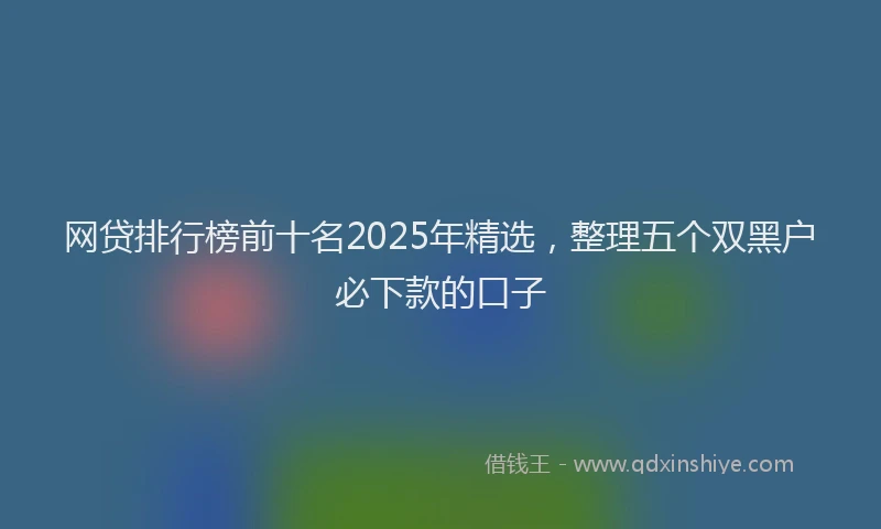 网贷排行榜前十名2025年精选，整理五个双黑户必下款的口子
