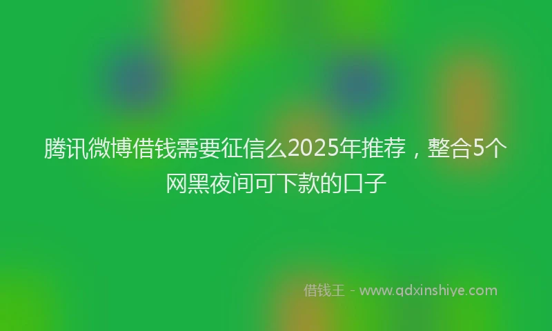 腾讯微博借钱需要征信么2025年推荐，整合5个网黑夜间可下款的口子