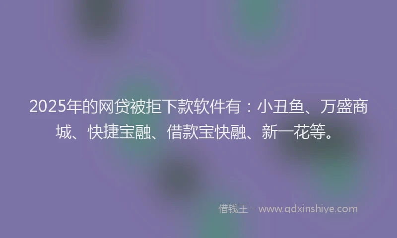 2025年的网贷被拒下款软件有：小丑鱼、万盛商城、快捷宝融、借款宝快融、新一花等。