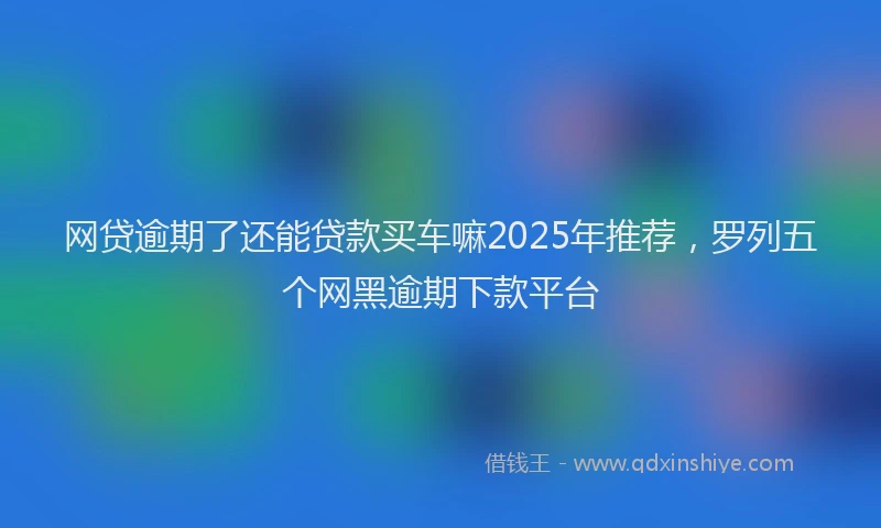 网贷逾期了还能贷款买车嘛2025年推荐，罗列五个网黑逾期下款平台