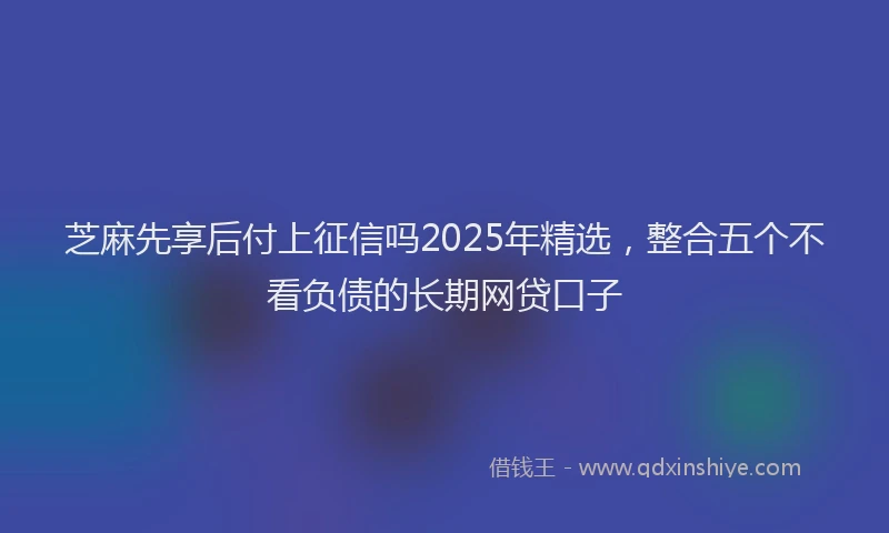 芝麻先享后付上征信吗2025年精选，整合五个不看负债的长期网贷口子