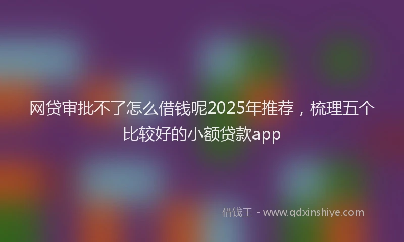 网贷审批不了怎么借钱呢2025年推荐，梳理五个比较好的小额贷款app