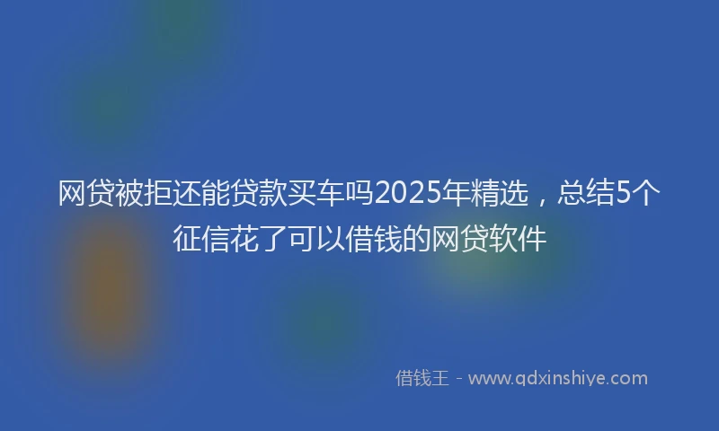 网贷被拒还能贷款买车吗2025年精选，总结5个征信花了可以借钱的网贷软件