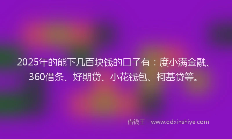 2025年的能下几百块钱的口子有：度小满金融、360借条、好期贷、小花钱包、柯基贷等。