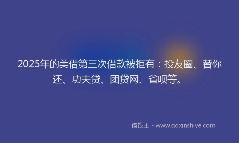 2025年的美借第三次借款被拒有：投友圈、替你还、功夫贷、团贷网、省呗等。