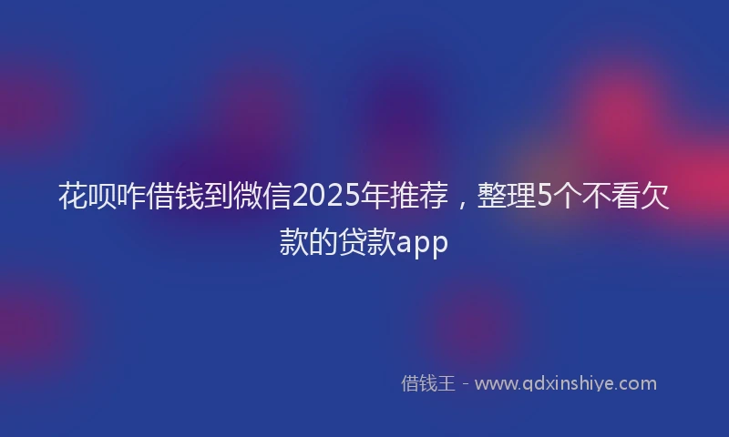 花呗咋借钱到微信2025年推荐，整理5个不看欠款的贷款app