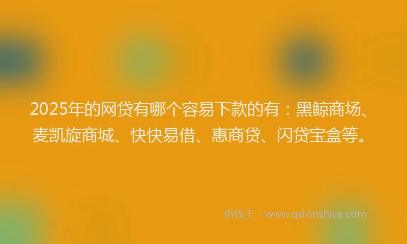 2025年的网贷有哪个容易下款的有：黑鲸商场、麦凯旋商城、快快易借、惠商贷、闪贷宝盒等。