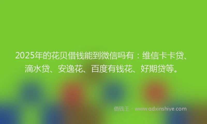 2025年的花贝借钱能到微信吗有：维信卡卡贷、滴水贷、安逸花、百度有钱花、好期贷等。