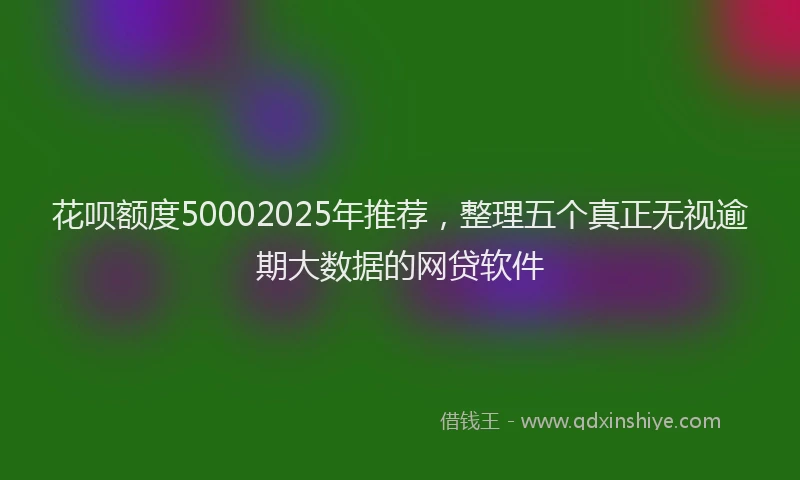 花呗额度50002025年推荐，整理五个真正无视逾期大数据的网贷软件