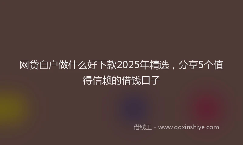 网贷白户做什么好下款2025年精选，分享5个值得信赖的借钱口子