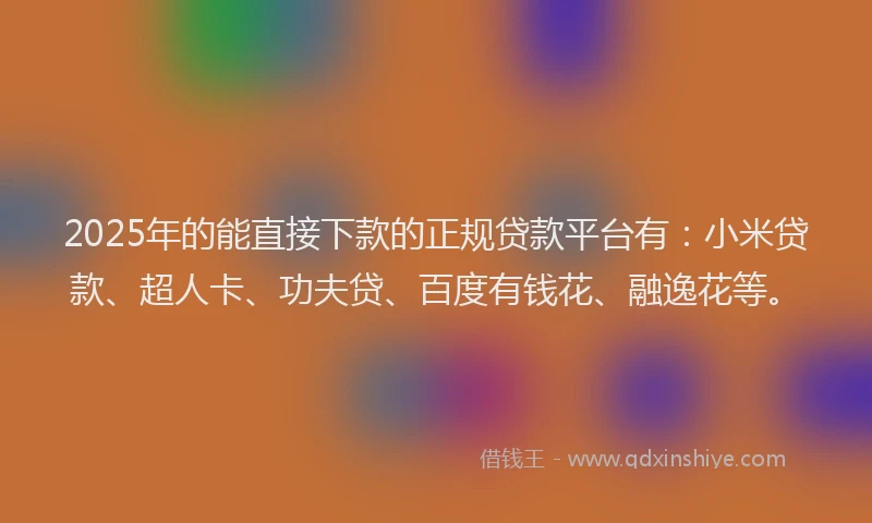 2025年的能直接下款的正规贷款平台有：小米贷款、超人卡、功夫贷、百度有钱花、融逸花等。